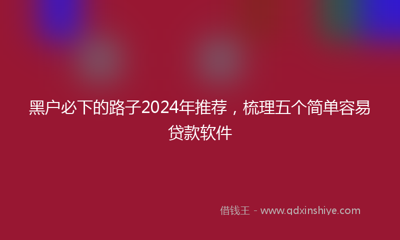 黑户必下的路子2024年推荐，梳理五个简单容易贷款软件