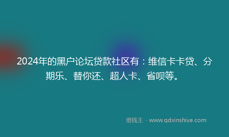 2024年的黑户论坛贷款社区有：维信卡卡贷、分期乐、替你还、超人卡、省呗等。
