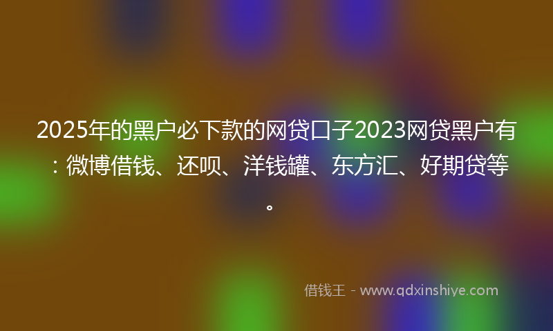2025年的黑户必下款的网贷口子2023网贷黑户有：微博借钱、还呗、洋钱罐、东方汇、好期贷等。