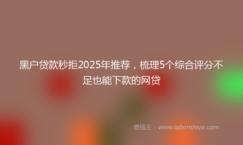 黑户贷款秒拒2025年推荐，梳理5个综合评分不足也能下款的网贷