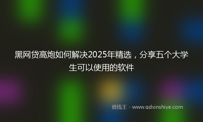 黑网贷高炮如何解决2025年精选，分享五个大学生可以使用的软件