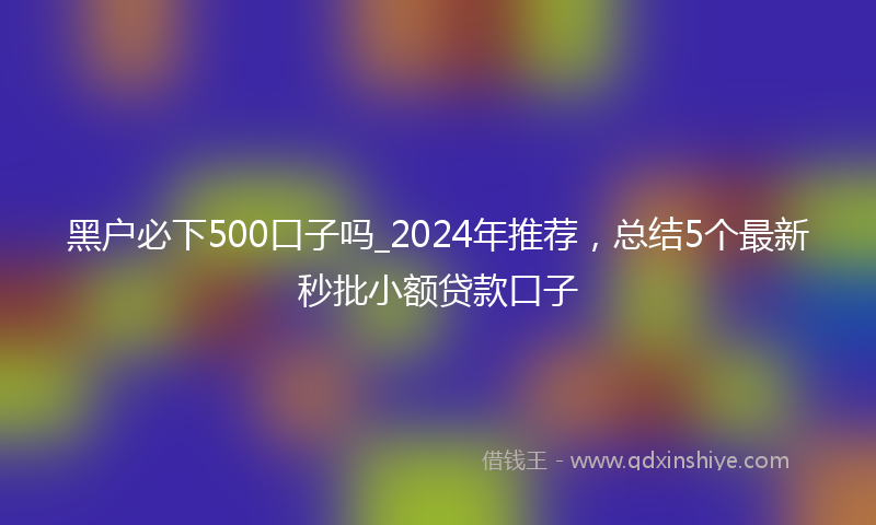 黑户必下500口子吗_2024年推荐，总结5个最新秒批小额贷款口子