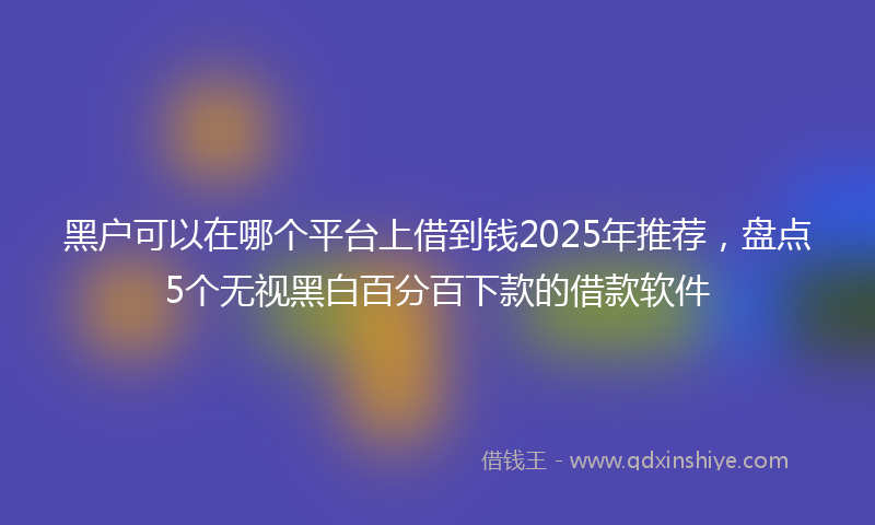 黑户可以在哪个平台上借到钱2025年推荐，盘点5个无视黑白百分百下款的借款软件