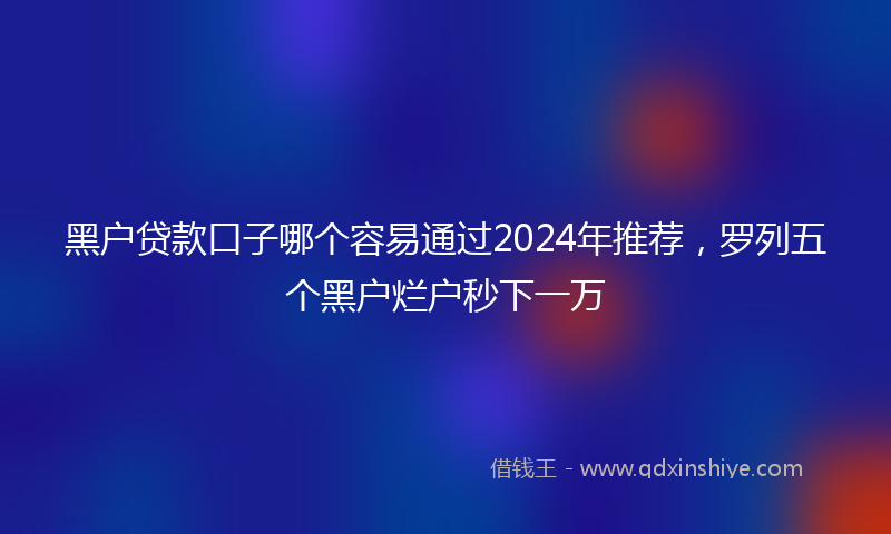 黑户贷款口子哪个容易通过2024年推荐，罗列五个黑户烂户秒下一万
