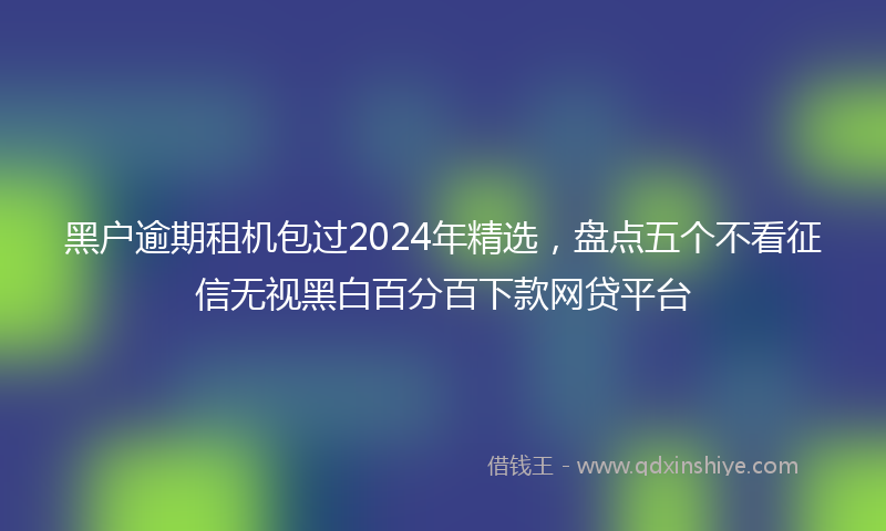 黑户逾期租机包过2024年精选，盘点五个不看征信无视黑白百分百下款网贷平台