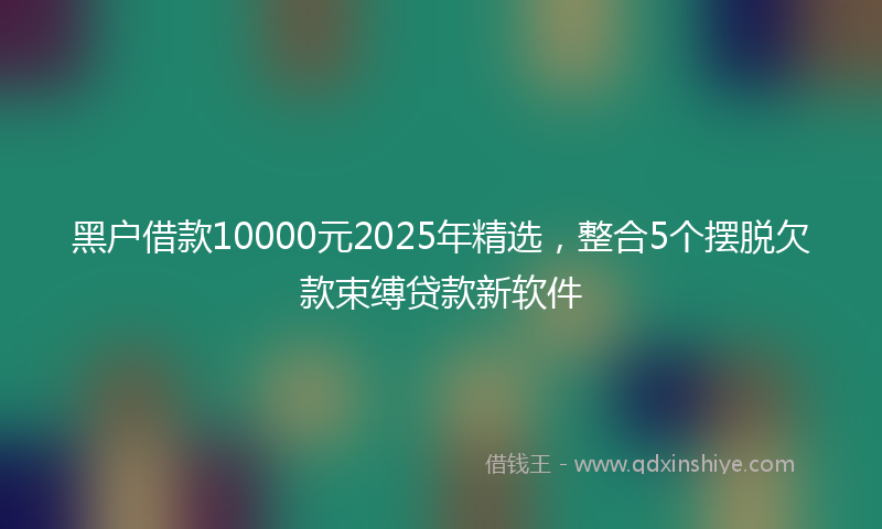 黑户借款10000元2025年精选，整合5个摆脱欠款束缚贷款新软件