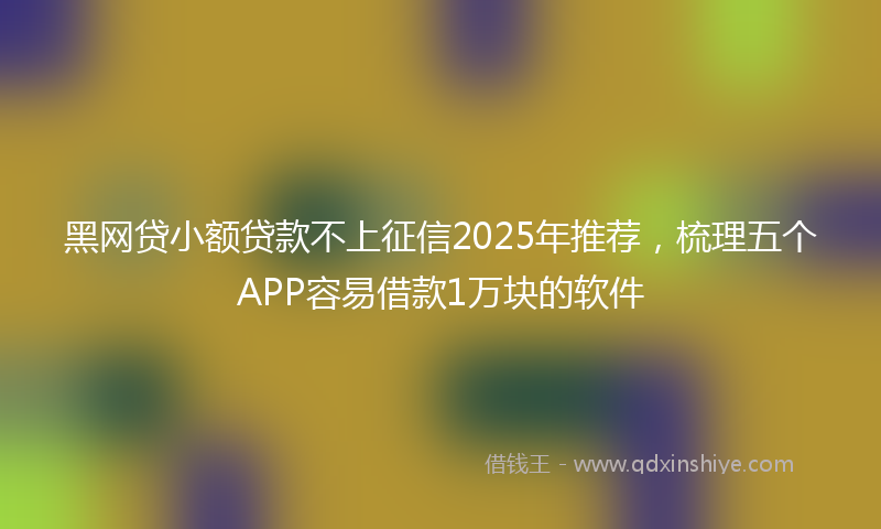 黑网贷小额贷款不上征信2025年推荐，梳理五个APP容易借款1万块的软件