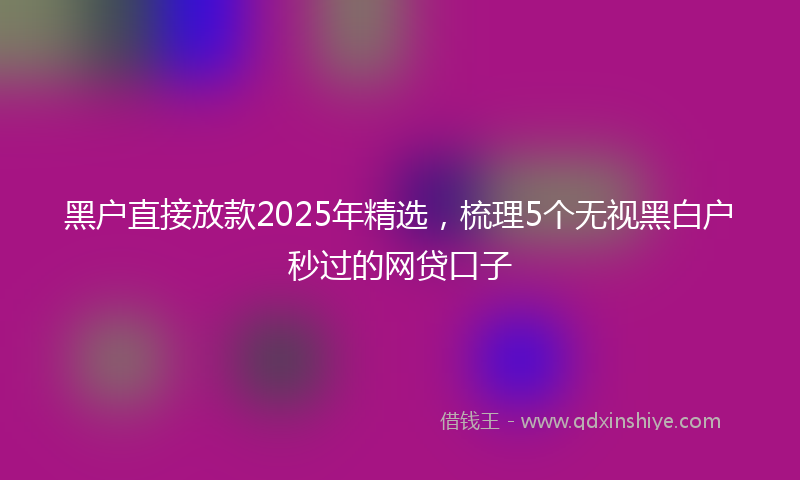 黑户直接放款2025年精选，梳理5个无视黑白户秒过的网贷口子