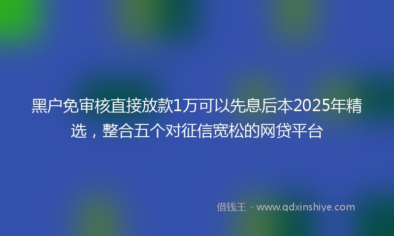 黑户免审核直接放款1万可以先息后本2025年精选，整合五个对征信宽松的网贷平台