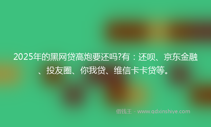 2025年的黑网贷高炮要还吗?有：还呗、京东金融、投友圈、你我贷、维信卡卡贷等。