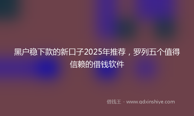 黑户稳下款的新口子2025年推荐，罗列五个值得信赖的借钱软件