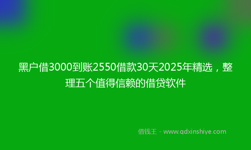 黑户借3000到账2550借款30天2025年精选，整理五个值得信赖的借贷软件