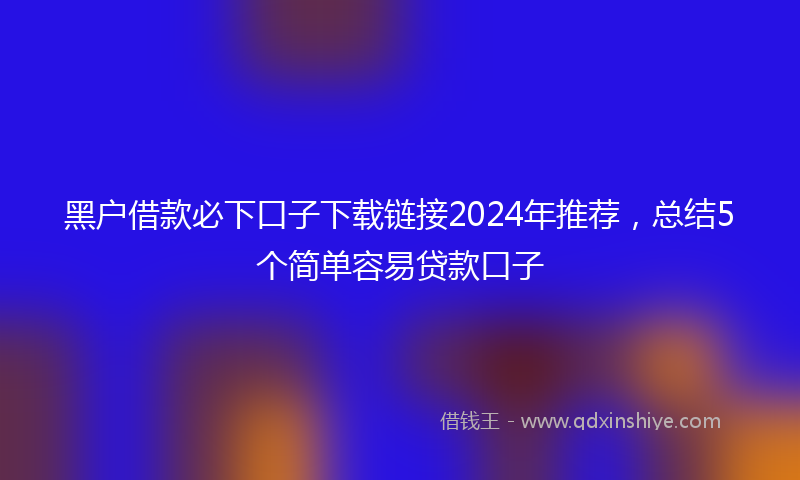 黑户借款必下口子下载链接2024年推荐，总结5个简单容易贷款口子