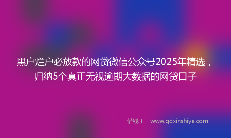 黑户烂户必放款的网贷微信公众号2025年精选，归纳5个真正无视逾期大数据的网贷口子
