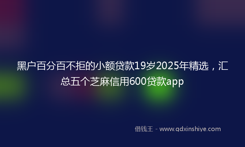 黑户百分百不拒的小额贷款19岁2025年精选，汇总五个芝麻信用600贷款app