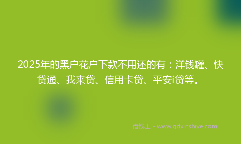 2025年的黑户花户下款不用还的有：洋钱罐、快贷通、我来贷、信用卡贷、平安i贷等。