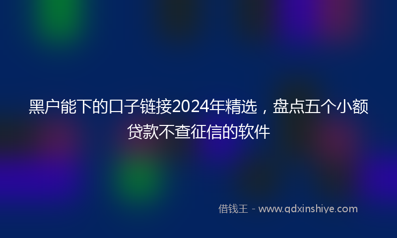 黑户能下的口子链接2024年精选，盘点五个小额贷款不查征信的软件