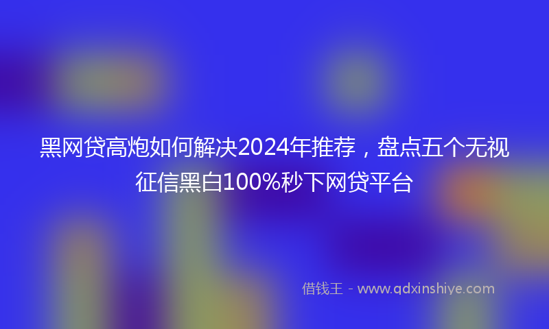 黑网贷高炮如何解决2024年推荐，盘点五个无视征信黑白100%秒下网贷平台