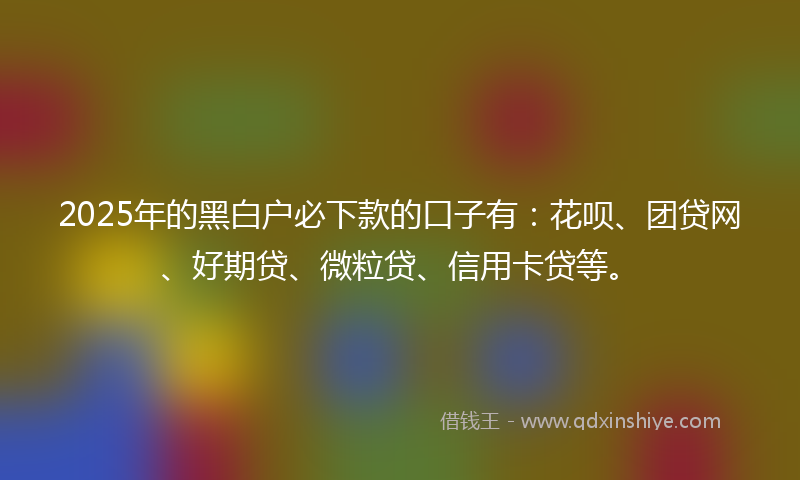 2025年的黑白户必下款的口子有：花呗、团贷网、好期贷、微粒贷、信用卡贷等。
