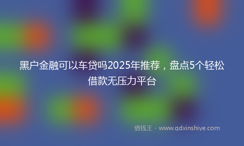 黑户金融可以车贷吗2025年推荐，盘点5个轻松借款无压力平台