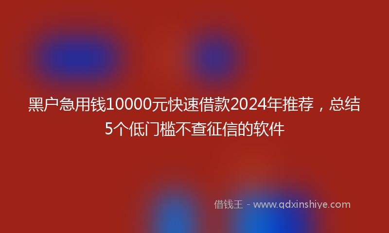黑户急用钱10000元快速借款2024年推荐,总结5个低门槛不查征信的软件