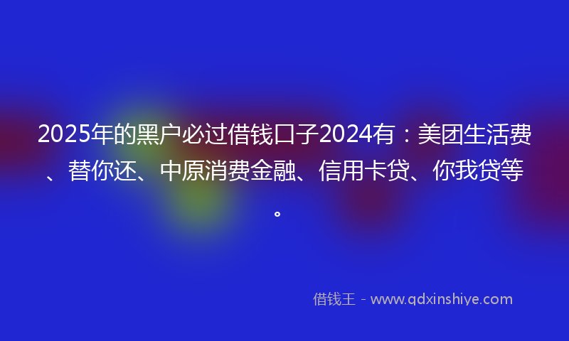 2025年的黑户必过借钱口子2024有：美团生活费、替你还、中原消费金融、信用卡贷、你我贷等。