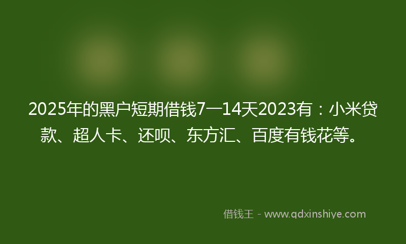 2025年的黑户短期借钱7一14天2023有：小米贷款、超人卡、还呗、东方汇、百度有钱花等。