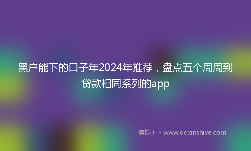 黑户能下的口子年2024年推荐，盘点五个周周到贷款相同系列的app