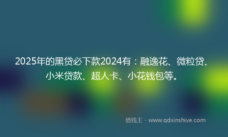 2025年的黑贷必下款2024有：融逸花、微粒贷、小米贷款、超人卡、小花钱包等。
