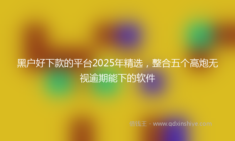 黑户好下款的平台2025年精选，整合五个高炮无视逾期能下的软件