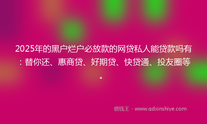 2025年的黑户烂户必放款的网贷私人能贷款吗有：替你还、惠商贷、好期贷、快贷通、投友圈等。