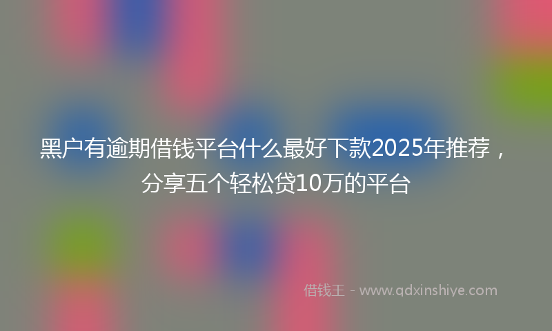 黑户有逾期借钱平台什么最好下款2025年推荐，分享五个轻松贷10万的平台