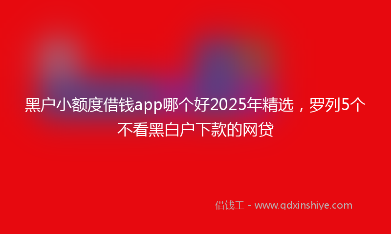 黑户小额度借钱app哪个好2025年精选，罗列5个不看黑白户下款的网贷