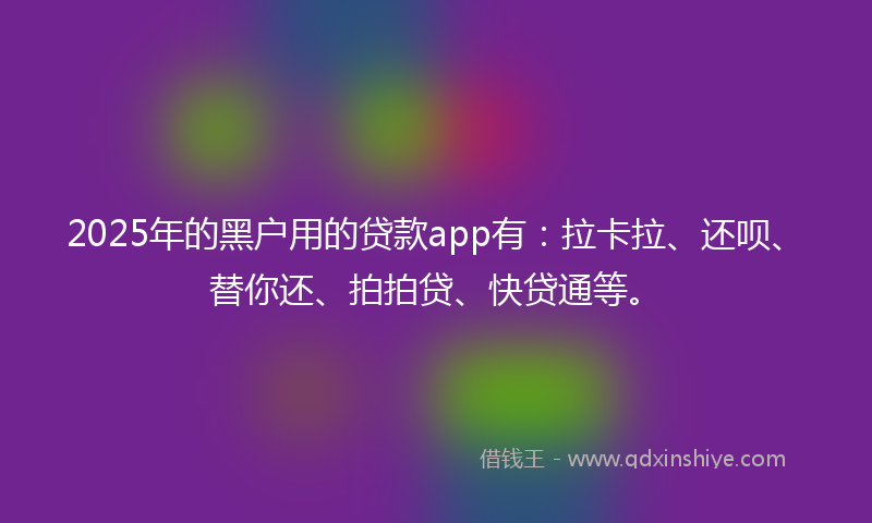 2025年的黑户用的贷款app有：拉卡拉、还呗、替你还、拍拍贷、快贷通等。