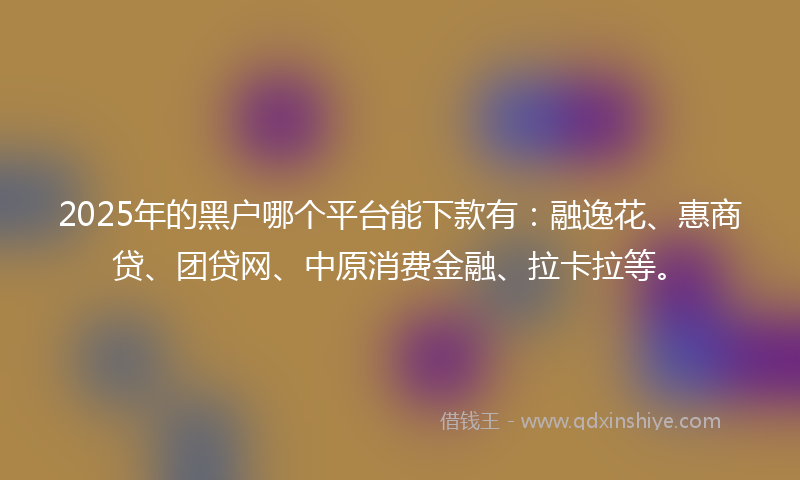 2025年的黑户哪个平台能下款有：融逸花、惠商贷、团贷网、中原消费金融、拉卡拉等。