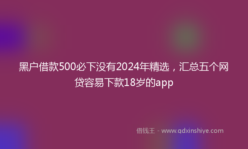 黑户借款500必下没有2024年精选，汇总五个网贷容易下款18岁的app