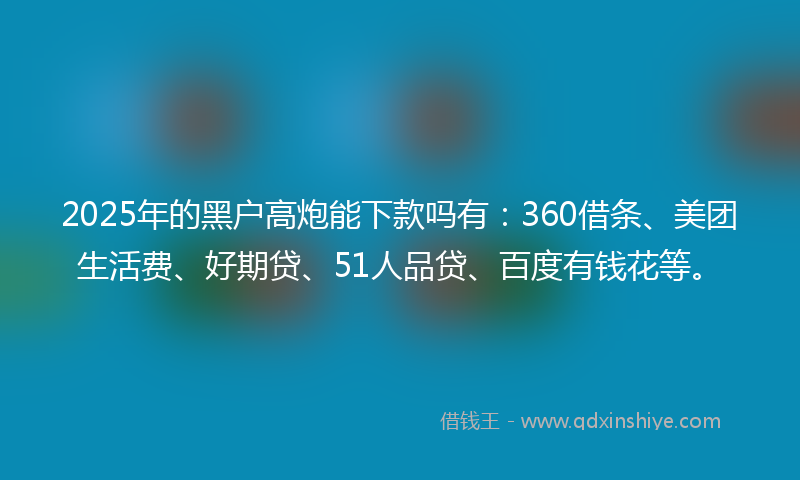 2025年的黑户高炮能下款吗有：360借条、美团生活费、好期贷、51人品贷、百度有钱花等。