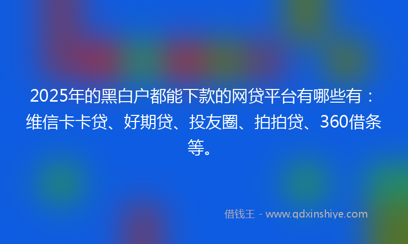 2025年的黑白户都能下款的网贷平台有哪些有：维信卡卡贷、好期贷、投友圈、拍拍贷、360借条等。