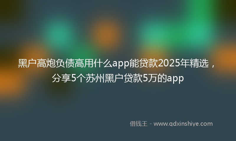 黑户高炮负债高用什么app能贷款2025年精选，分享5个苏州黑户贷款5万的app