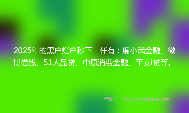 2025年的黑户烂户秒下一仟有：度小满金融、微博借钱、51人品贷、中原消费金融、平安i贷等。