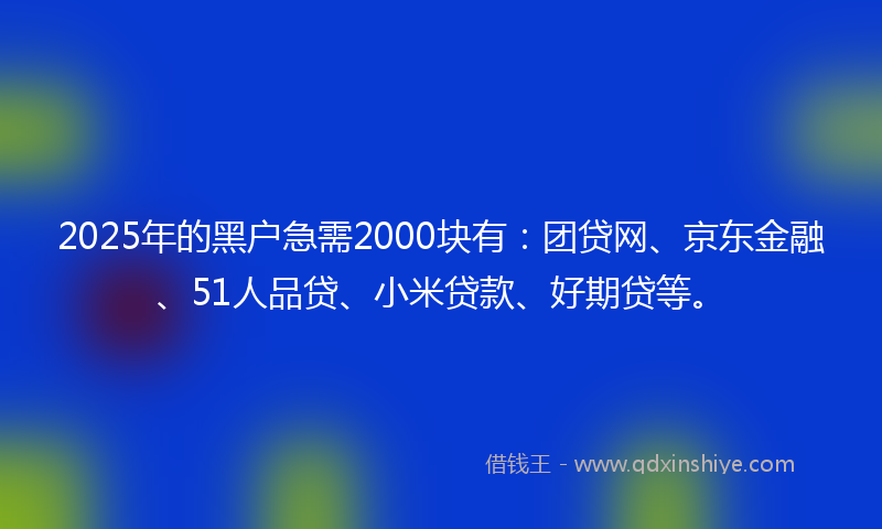 2025年的黑户急需2000块有：团贷网、京东金融、51人品贷、小米贷款、好期贷等。