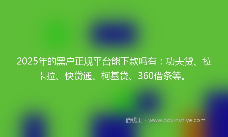 2025年的黑户正规平台能下款吗有：功夫贷、拉卡拉、快贷通、柯基贷、360借条等。