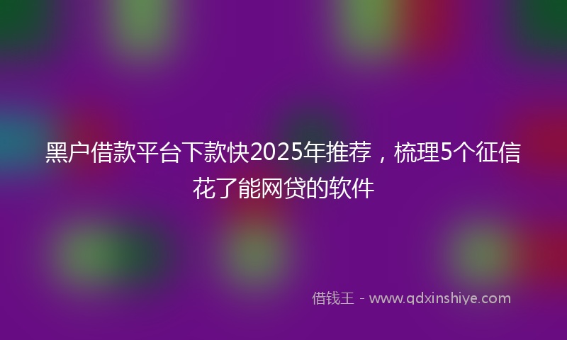 黑户借款平台下款快2025年推荐，梳理5个征信花了能网贷的软件
