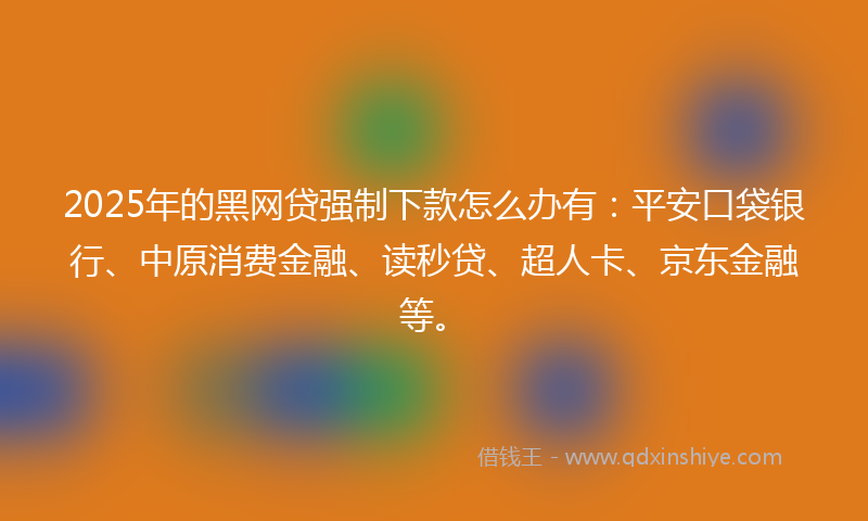 2025年的黑网贷强制下款怎么办有：平安口袋银行、中原消费金融、读秒贷、超人卡、京东金融等。