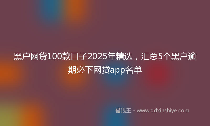 黑户网贷100款口子2025年精选，汇总5个黑户逾期必下网贷app名单