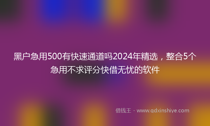 黑户急用500有快速通道吗2024年精选，整合5个急用不求评分快借无忧的软件