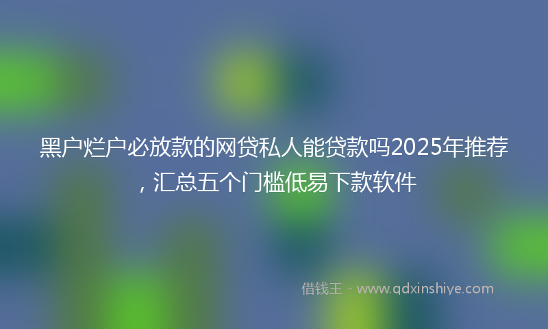 黑户烂户必放款的网贷私人能贷款吗2025年推荐，汇总五个门槛低易下款软件