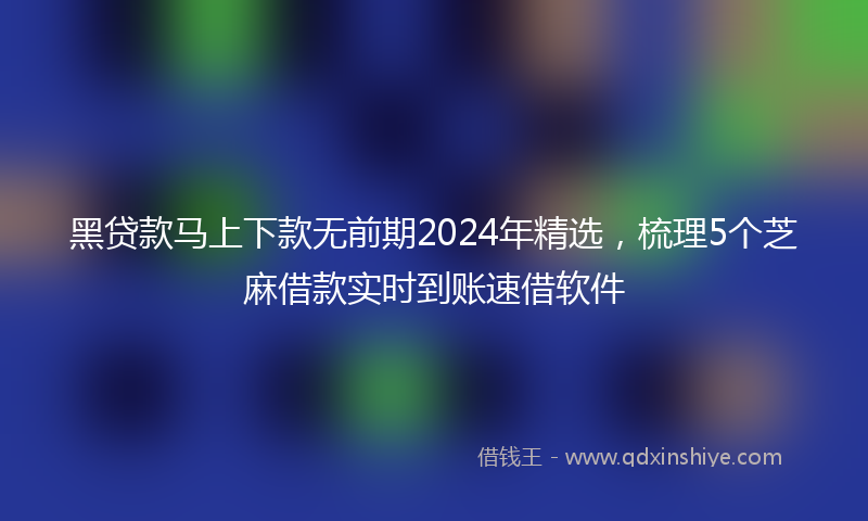 黑贷款马上下款无前期2024年精选，梳理5个芝麻借款实时到账速借软件