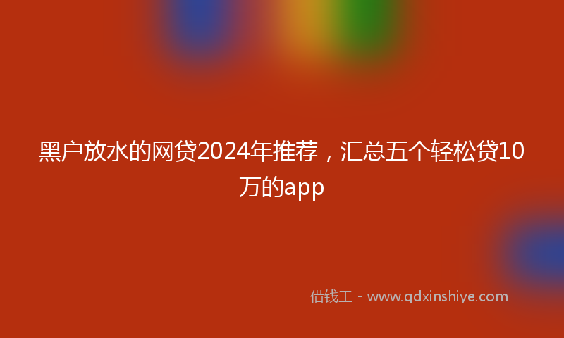 黑户放水的网贷2024年推荐，汇总五个轻松贷10万的app