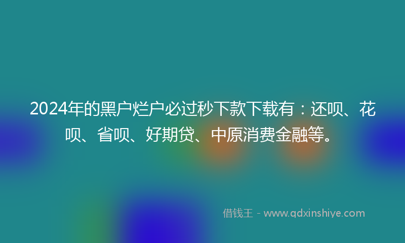 2024年的黑户烂户必过秒下款下载有：还呗、花呗、省呗、好期贷、中原消费金融等。